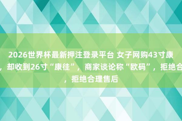 2026世界杯最新押注登录平台 女子网购43寸康佳电视，却收到26寸“康徍”，商家谈论称“欧码”，拒绝合理售后