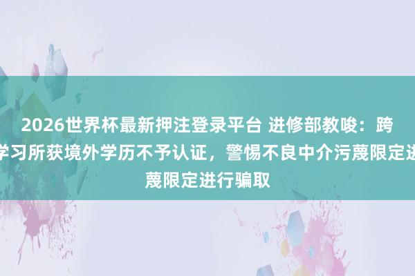 2026世界杯最新押注登录平台 进修部教唆：跨境辛劳学习所获境外学历不予认证，警惕不良中介污蔑限定进行骗取