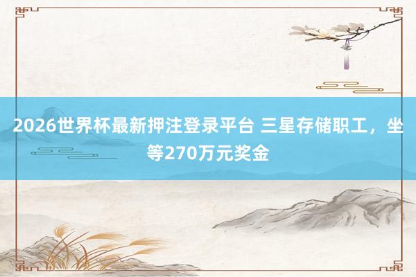 2026世界杯最新押注登录平台 三星存储职工，坐等270万元奖金
