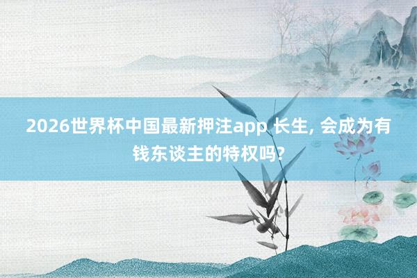 2026世界杯中国最新押注app 长生， 会成为有钱东谈主的特权吗?