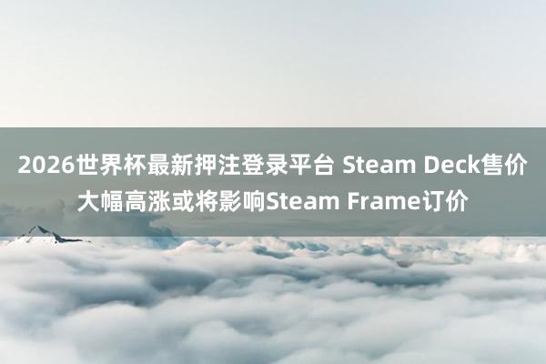 2026世界杯最新押注登录平台 Steam Deck售价大幅高涨或将影响Steam Frame订价