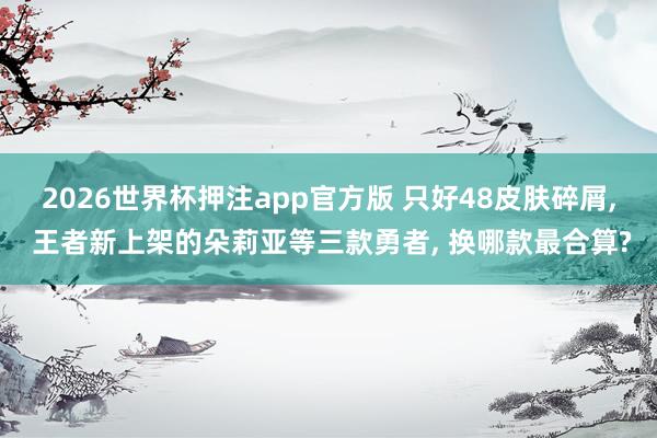 2026世界杯押注app官方版 只好48皮肤碎屑， 王者新上架的朵莉亚等三款勇者， 换哪款最合算?