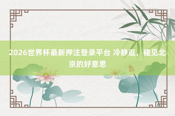 2026世界杯最新押注登录平台 冷静逛，碰见北京的好意思