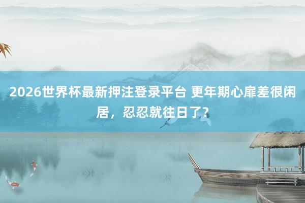 2026世界杯最新押注登录平台 更年期心扉差很闲居，忍忍就往日了？