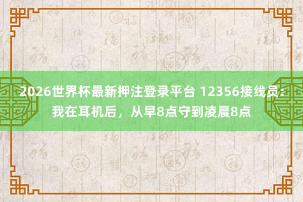 2026世界杯最新押注登录平台 12356接线员：我在耳机后，从早8点守到凌晨8点