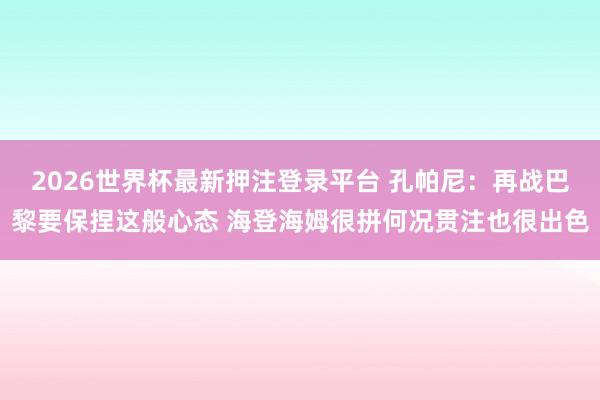 2026世界杯最新押注登录平台 孔帕尼：再战巴黎要保捏这般心态 海登海姆很拼何况贯注也很出色