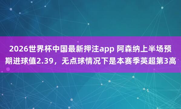 2026世界杯中国最新押注app 阿森纳上半场预期进球值2.39，无点球情况下是本赛季英超第3高