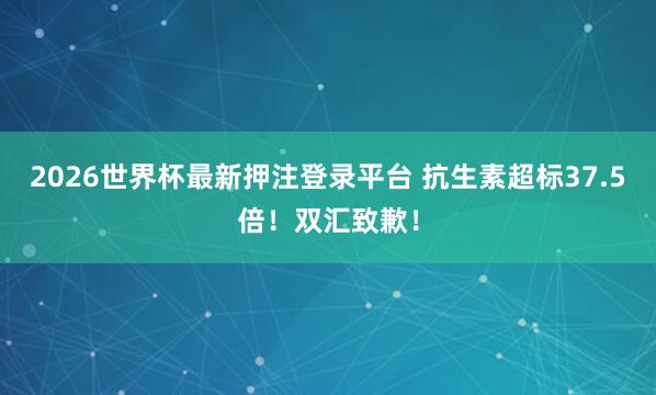 2026世界杯最新押注登录平台 抗生素超标37.5倍！双汇致歉！
