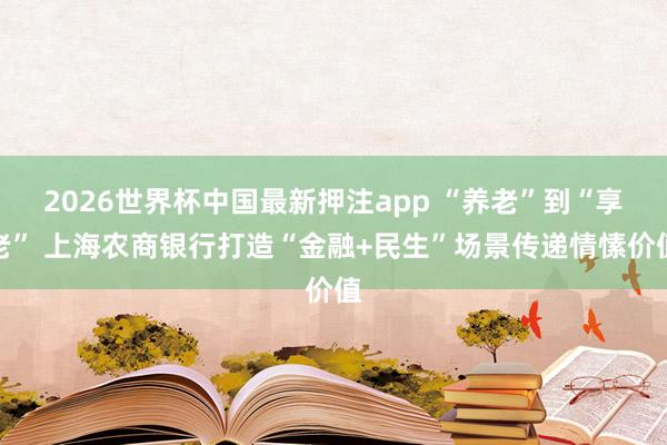 2026世界杯中国最新押注app “养老”到“享老” 上海农商银行打造“金融+民生”场景传递情愫价值