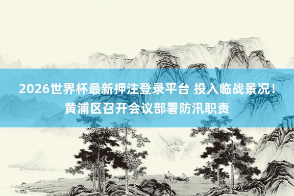 2026世界杯最新押注登录平台 投入临战景况！黄浦区召开会议部署防汛职责