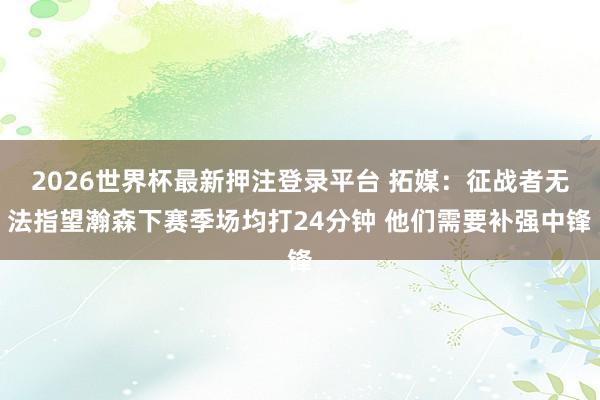 2026世界杯最新押注登录平台 拓媒：征战者无法指望瀚森下赛季场均打24分钟 他们需要补强中锋
