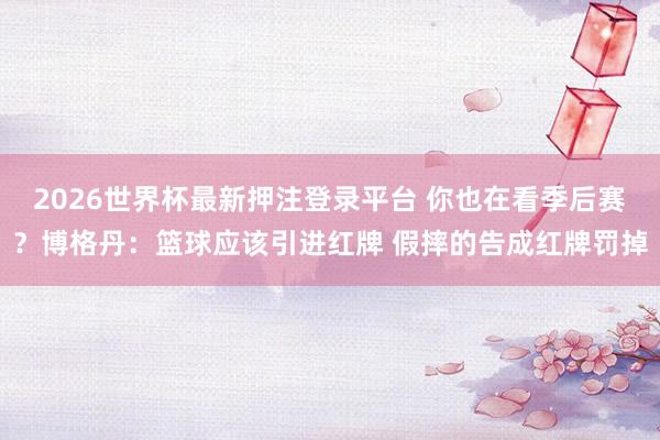2026世界杯最新押注登录平台 你也在看季后赛？博格丹：篮球应该引进红牌 假摔的告成红牌罚掉