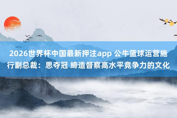 2026世界杯中国最新押注app 公牛篮球运营施行副总裁：思夺冠 缔造督察高水平竞争力的文化