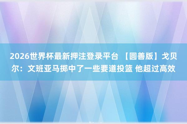 2026世界杯最新押注登录平台 【圆善版】戈贝尔：文班亚马掷中了一些要道投篮 他超过高效
