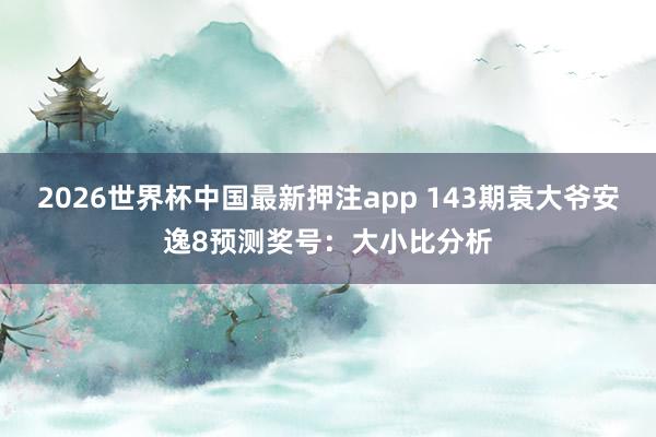 2026世界杯中国最新押注app 143期袁大爷安逸8预测奖号：大小比分析