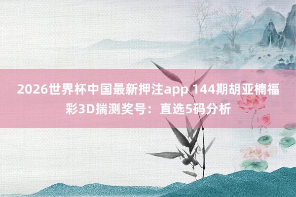 2026世界杯中国最新押注app 144期胡亚楠福彩3D揣测奖号：直选5码分析