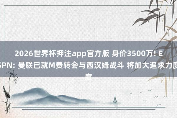 2026世界杯押注app官方版 身价3500万! ESPN: 曼联已就M费转会与西汉姆战斗 将加大追求力度