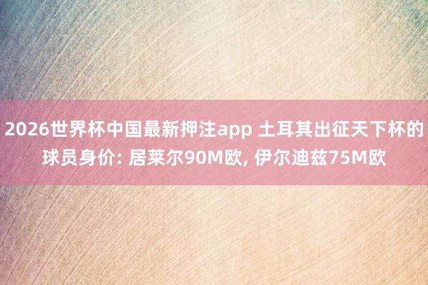 2026世界杯中国最新押注app 土耳其出征天下杯的球员身价: 居莱尔90M欧， 伊尔迪兹75M欧