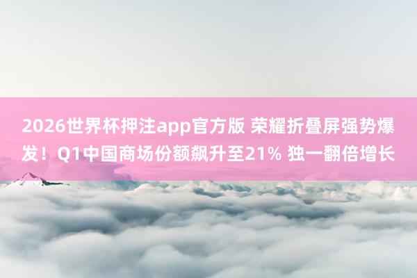 2026世界杯押注app官方版 荣耀折叠屏强势爆发！Q1中国商场份额飙升至21% 独一翻倍增长