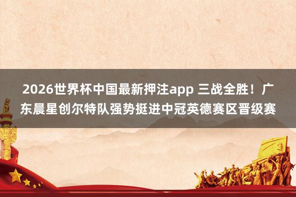 2026世界杯中国最新押注app 三战全胜！广东晨星创尔特队强势挺进中冠英德赛区晋级赛