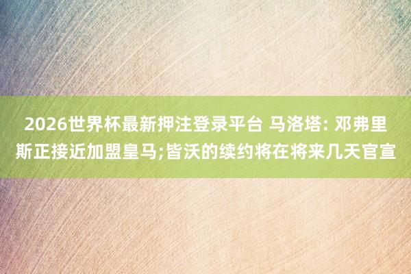 2026世界杯最新押注登录平台 马洛塔: 邓弗里斯正接近加盟皇马;皆沃的续约将在将来几天官宣
