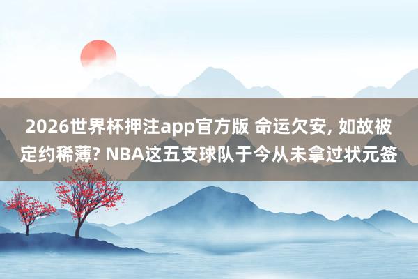 2026世界杯押注app官方版 命运欠安， 如故被定约稀薄? NBA这五支球队于今从未拿过状元签