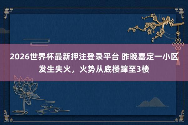 2026世界杯最新押注登录平台 昨晚嘉定一小区发生失火，火势从底楼蹿至3楼