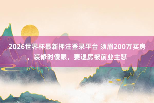 2026世界杯最新押注登录平台 须眉200万买房，装修时傻眼，要退房被前业主怼