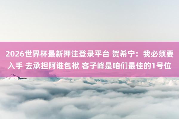 2026世界杯最新押注登录平台 贺希宁:我必须要入手 去承担阿谁包袱 容子峰是咱们最佳的1号位