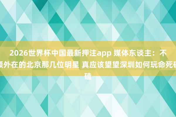 2026世界杯中国最新押注app 媒体东谈主:不顾外在的北京那几位明星 真应该望望深圳如何玩命死磕