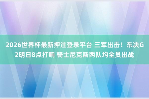 2026世界杯最新押注登录平台 三军出击!东决G2明日8点打响 骑士尼克斯两队均全员出战