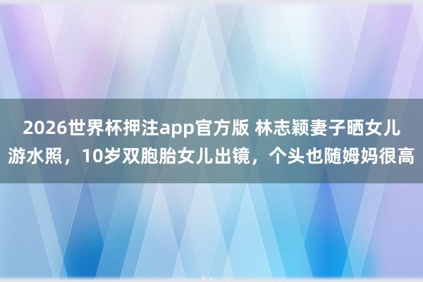 2026世界杯押注app官方版 林志颖妻子晒女儿游水照,10岁双胞胎女儿出镜,个头也随姆妈很高