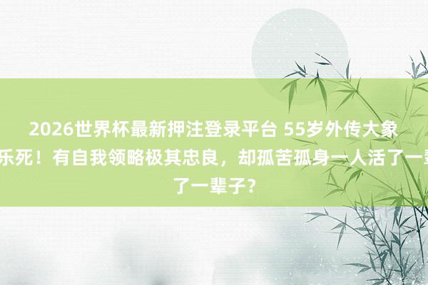 2026世界杯最新押注登录平台 55岁外传大象被安乐死!有自我领略极其忠良,却孤苦孤身一人活了一辈子?