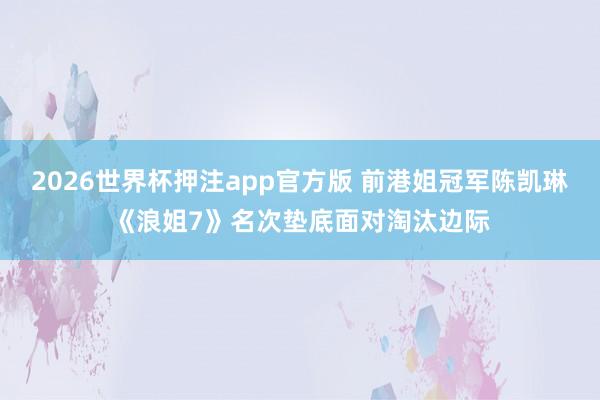 2026世界杯押注app官方版 前港姐冠军陈凯琳《浪姐7》名次垫底面对淘汰边际