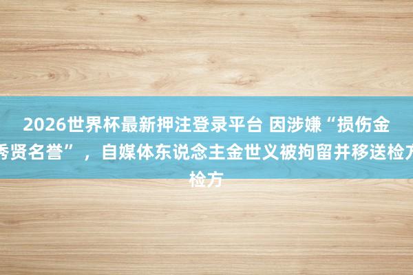 2026世界杯最新押注登录平台 因涉嫌“损伤金秀贤名誉” ,自媒体东说念主金世义被拘留并移送检方