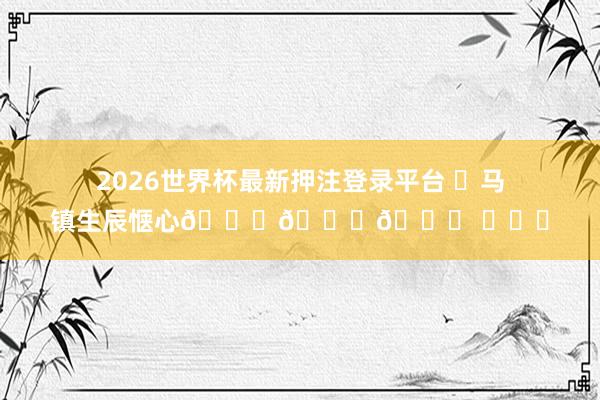 2026世界杯最新押注登录平台 ㊗马镇生辰惬心🎂🎂🎂 ​​​