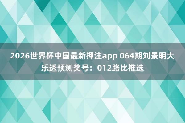 2026世界杯中国最新押注app 064期刘景明大乐透预测奖号：012路比推选