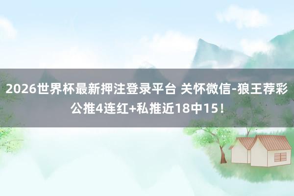 2026世界杯最新押注登录平台 关怀微信-狼王荐彩公推4连红+私推近18中15！