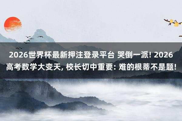 2026世界杯最新押注登录平台 哭倒一派! 2026高考数学大变天, 校长切中重要: 难的根蒂不是题!