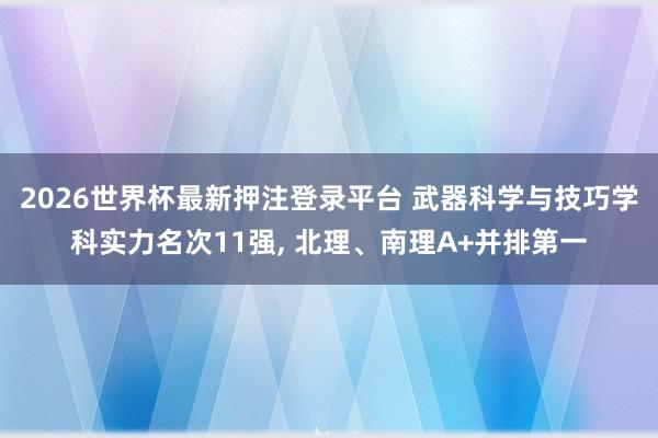 2026世界杯最新押注登录平台 武器科学与技巧学科实力名次11强， 北理、南理A+并排第一