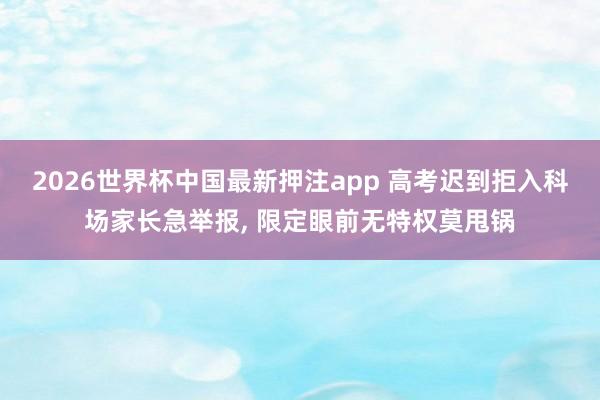 2026世界杯中国最新押注app 高考迟到拒入科场家长急举报， 限定眼前无特权莫甩锅