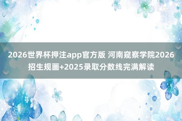 2026世界杯押注app官方版 河南窥察学院2026招生规画+2025录取分数线完满解读