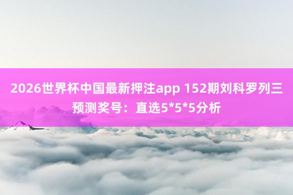 2026世界杯中国最新押注app 152期刘科罗列三预测奖号：直选5*5*5分析