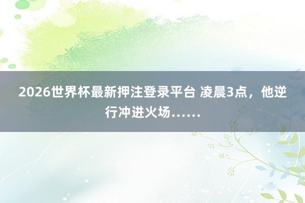 2026世界杯最新押注登录平台 凌晨3点，他逆行冲进火场……