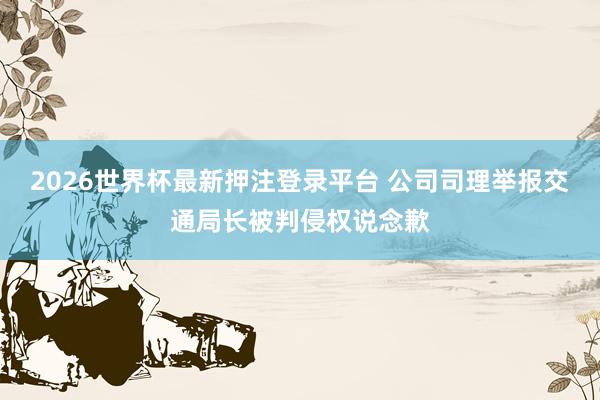 2026世界杯最新押注登录平台 公司司理举报交通局长被判侵权说念歉