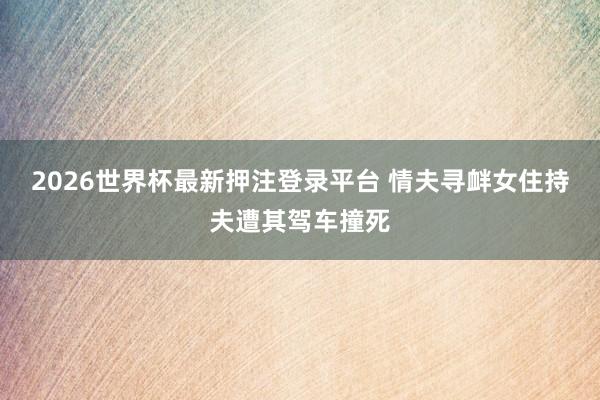2026世界杯最新押注登录平台 情夫寻衅女住持夫遭其驾车撞死