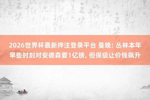 2026世界杯最新押注登录平台 曼晚: 丛林本年早些时刻对安德森要1亿镑, 但保级让价钱飙升