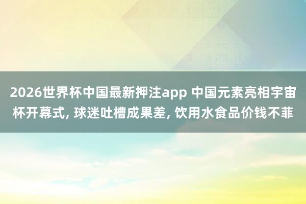 2026世界杯中国最新押注app 中国元素亮相宇宙杯开幕式， 球迷吐槽成果差， 饮用水食品价钱不菲
