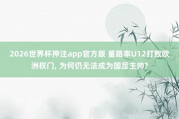 2026世界杯押注app官方版 董路率U12打败欧洲权门， 为何仍无法成为国足主帅?