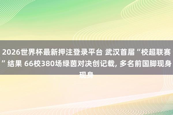 2026世界杯最新押注登录平台 武汉首届“校超联赛”结果 66校380场绿茵对决创记载， 多名前国脚现身